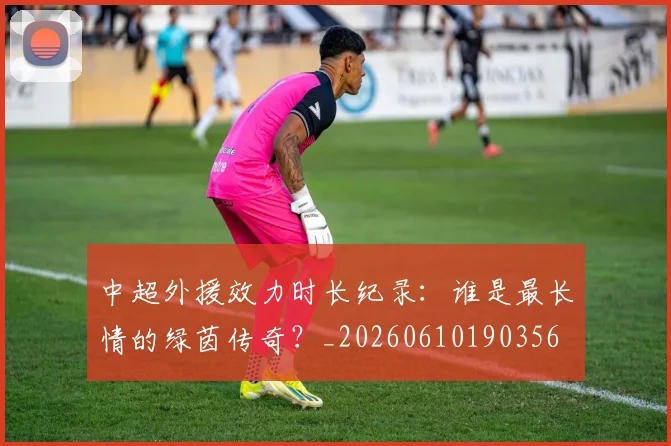 中超外援效力时长纪录：谁是最长情的绿茵传奇？_20260610190356