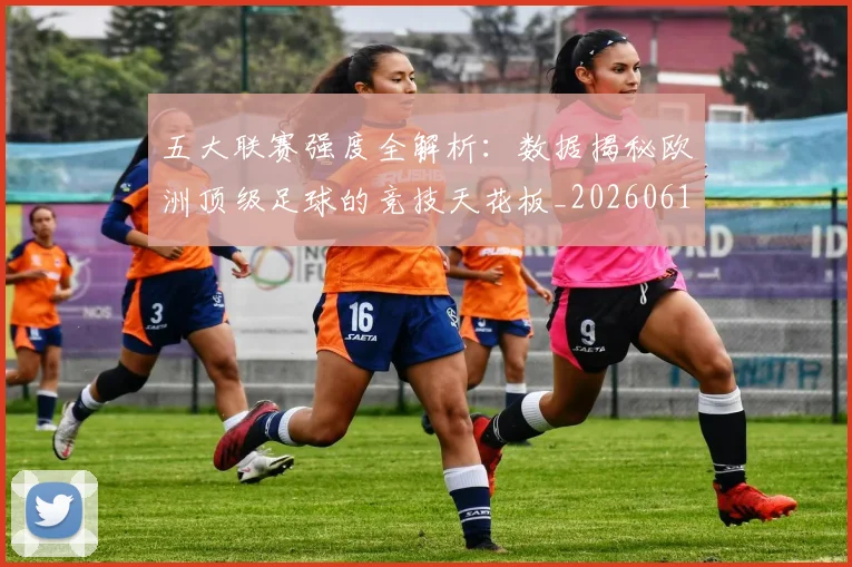 五大联赛强度全解析：数据揭秘欧洲顶级足球的竞技天花板_20260611141653