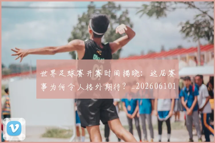 世界足球赛开赛时间揭晓：这届赛事为何令人格外期待？_20260610190222
