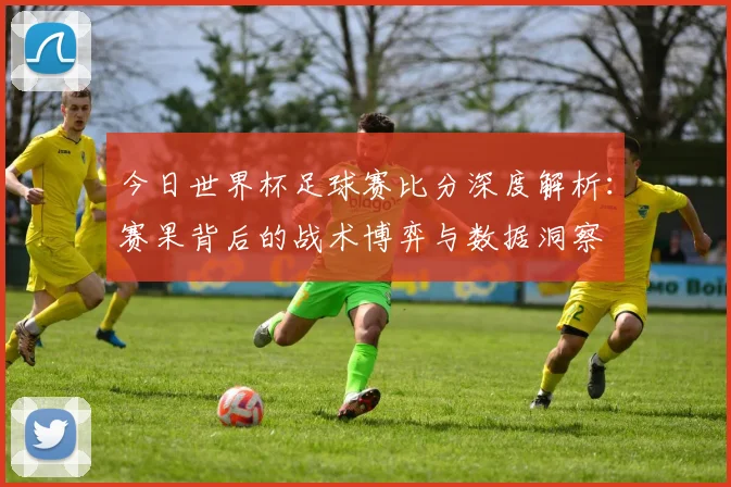 今日世界杯足球赛比分深度解析:赛果背后的战术博弈与数据洞察