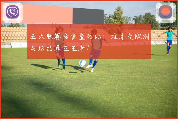 五大联赛含金量对比：谁才是欧洲足坛的真正王者？