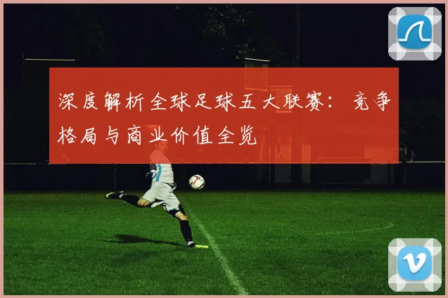 深度解析全球足球五大联赛：竞争格局与商业价值全览
