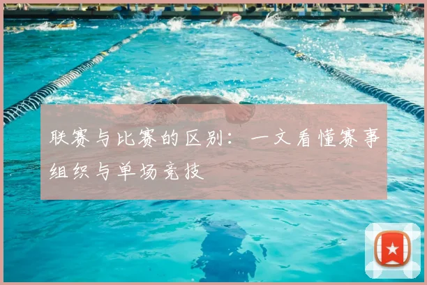 联赛与比赛的区别:一文看懂赛事组织与单场竞技